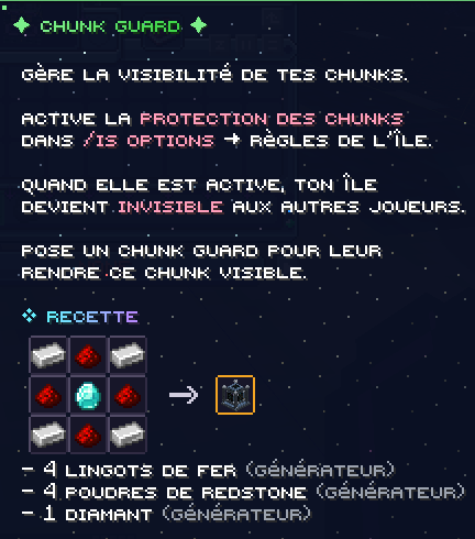 Le Chunk Guard gère la visibilité de tes chunks : active la protection des chunks dans /is options, Règles de l'île, et ton île devient invisible aux autres joueurs ; pose un Chunk Guard pour leur rendre ce chunk visible. Recette : 4 lingots de fer, 4 poudres de redstone et 1 diamant, tous issus du générateur.